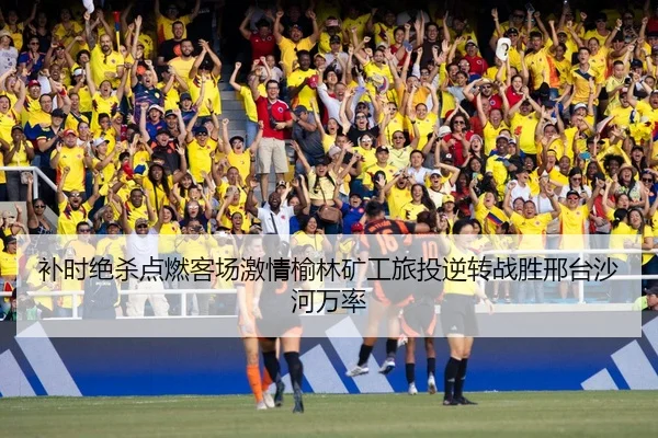 补时绝杀点燃客场激情榆林矿工旅投逆转战胜邢台沙河万率